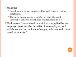    Meaning-
     Supplements   to wages received by workers at a cost to
      employers.
     The term encompasses a number of benefits- paid
      vacations, pension, health and insurance plans etc.
   Cockman – “those benefits which are supplied by an
    employer to or for the benefits of an employee, and
    which are not in the form of wages, salaries and time-
    rated payments.”




                                                                73
 