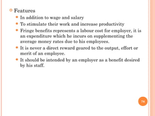    Features
     In  addition to wage and salary
     To stimulate their work and increase productivity
     Fringe benefits represents a labour cost for employer, it is
      an expenditure which he incurs on supplementing the
      average money rates due to his employees.
     It is never a direct reward geared to the output, effort or
      merit of an employee.
     It should be intended by an employer as a benefit desired
      by his staff.




                                                                     74
 