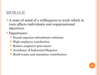 MORALE
 A state of mind of a willingness to work which in
  turn affects individuals and organizational
  objectives.
 Importance:
     Sound  superior-subordinate relations
     High employee satisfaction
     Reduce employee grievances
     Avoidance of Industrial Disputes
     Build teams and maximize contribution



                                                      78
 