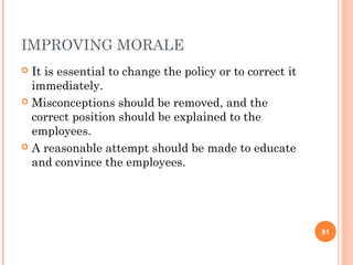 IMPROVING MORALE
 It is essential to change the policy or to correct it
  immediately.
 Misconceptions should be removed, and the
  correct position should be explained to the
  employees.
 A reasonable attempt should be made to educate
  and convince the employees.




                                                          81
 