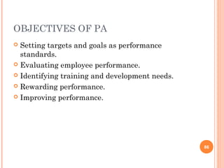 OBJECTIVES OF PA
 Setting targets and goals as performance
  standards.
 Evaluating employee performance.

 Identifying training and development needs.

 Rewarding performance.

 Improving performance.




                                                86
 
