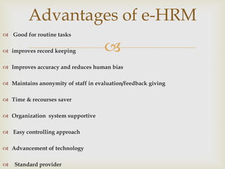 Advantages of e-HRM
 Good for routine tasks

 improves record keeping            
 Improves accuracy and reduces human bias

 Maintains anonymity of staff in evaluation/feedback giving

 Time & recourses saver

 Organization system supportive

 Easy controlling approach

 Advancement of technology

   Standard provider
 