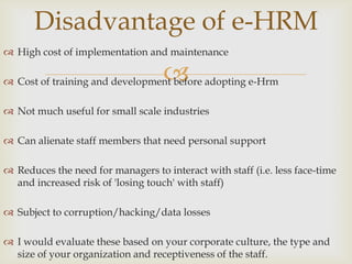 Disadvantage of e-HRM
 High cost of implementation and maintenance

                                   
 Cost of training and development before adopting e-Hrm

 Not much useful for small scale industries

 Can alienate staff members that need personal support

 Reduces the need for managers to interact with staff (i.e. less face-time
  and increased risk of 'losing touch' with staff)

 Subject to corruption/hacking/data losses

 I would evaluate these based on your corporate culture, the type and
  size of your organization and receptiveness of the staff.
 
