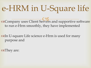 e-HRM in U-Square life
                        
Company uses Client Servers and supportive software
 to run e-Hrm smoothly, they have implemented

In U-square Life science e-Hrm is used for many
 purpose and

They are:
 