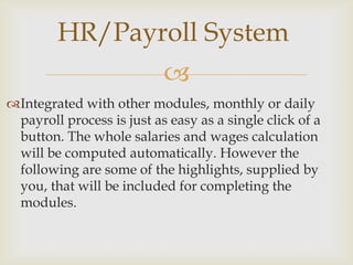 HR/Payroll System
                           
Integrated with other modules, monthly or daily
 payroll process is just as easy as a single click of a
 button. The whole salaries and wages calculation
 will be computed automatically. However the
 following are some of the highlights, supplied by
 you, that will be included for completing the
 modules.
 