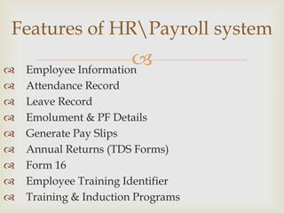 Features of HRPayroll system


                       
    Employee Information
   Attendance Record
   Leave Record
   Emolument & PF Details
   Generate Pay Slips
   Annual Returns (TDS Forms)
   Form 16
   Employee Training Identifier
   Training & Induction Programs
 