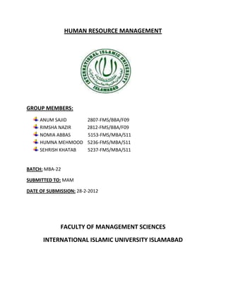 HUMAN RESOURCE MANAGEMENT




GROUP MEMBERS:
     ANUM SAJID         2807-FMS/BBA/F09
     RIMSHA NAZIR       2812-FMS/BBA/F09
     NOMIA ABBAS        5153-FMS/MBA/S11
     HUMNA MEHMOOD      5236-FMS/MBA/S11
     SEHRISH KHATAB     5237-FMS/MBA/S11


BATCH: MBA-22

SUBMITTED TO: MAM

DATE OF SUBMISSION: 28-2-2012




             FACULTY OF MANAGEMENT SCIENCES
      INTERNATIONAL ISLAMIC UNIVERSITY ISLAMABAD
 
