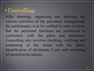 After planning, organizing and directing the
various activities of the personnel management,
the performance is to be verified in order to know
that the personnel functions are performed in
conformity with the plans and directions.
Controlling also involves checking, verifying and
comparing of the actual with the plans,
identification of deviations if any and correcting
of identified deviations.


                                                     18
 