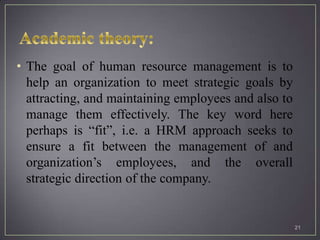 • The goal of human resource management is to
  help an organization to meet strategic goals by
  attracting, and maintaining employees and also to
  manage them effectively. The key word here
  perhaps is “fit”, i.e. a HRM approach seeks to
  ensure a fit between the management of and
  organization’s employees, and the overall
  strategic direction of the company.


                                                      21
 