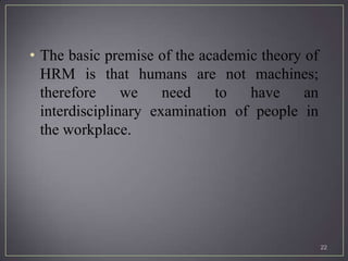 • The basic premise of the academic theory of
  HRM is that humans are not machines;
  therefore     we    need   to   have     an
  interdisciplinary examination of people in
  the workplace.




                                                22
 