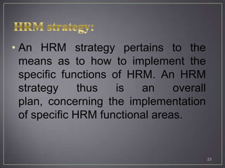 • An HRM strategy pertains to the
  means as to how to implement the
  specific functions of HRM. An HRM
  strategy     thus   is  an     overall
  plan, concerning the implementation
  of specific HRM functional areas.


                                           23
 