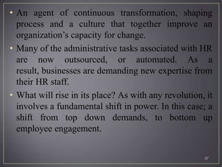 • An agent of continuous transformation, shaping
  process and a culture that together improve an
  organization’s capacity for change.
• Many of the administrative tasks associated with HR
  are now outsourced, or automated. As a
  result, businesses are demanding new expertise from
  their HR staff.
• What will rise in its place? As with any revolution, it
  involves a fundamental shift in power. In this case; a
  shift from top down demands, to bottom up
  employee engagement.


                                                      37
 