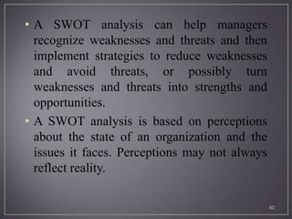 • A SWOT analysis can help managers
  recognize weaknesses and threats and then
  implement strategies to reduce weaknesses
  and avoid threats, or possibly turn
  weaknesses and threats into strengths and
  opportunities.
• A SWOT analysis is based on perceptions
  about the state of an organization and the
  issues it faces. Perceptions may not always
  reflect reality.

                                                40
 