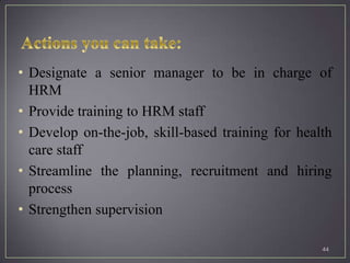 • Designate a senior manager to be in charge of
  HRM
• Provide training to HRM staff
• Develop on-the-job, skill-based training for health
  care staff
• Streamline the planning, recruitment and hiring
  process
• Strengthen supervision

                                                   44
 