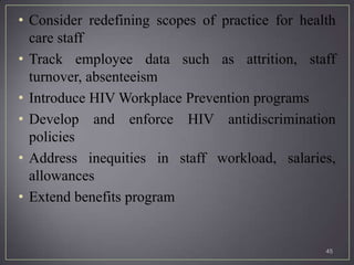 • Consider redefining scopes of practice for health
  care staff
• Track employee data such as attrition, staff
  turnover, absenteeism
• Introduce HIV Workplace Prevention programs
• Develop and enforce HIV antidiscrimination
  policies
• Address inequities in staff workload, salaries,
  allowances
• Extend benefits program


                                                 45
 