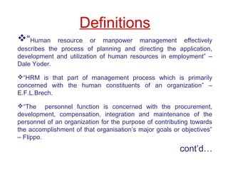 Definitions
“Human resource or manpower management effectively
describes the process of planning and directing the application,
development and utilization of human resources in employment” –
Dale Yoder.
“HRM is that part of management process which is primarily
concerned with the human constituents of an organization” –
E.F.L.Brech.
“The personnel function is concerned with the procurement,
development, compensation, integration and maintenance of the
personnel of an organization for the purpose of contributing towards
the accomplishment of that organisation’s major goals or objectives”
– Flippo.
cont’d…
 