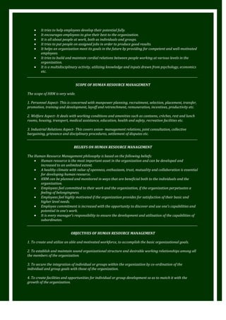 It tries to help employees develop their potential fully.
It encourages employees to give their best to the organization.
It is all about people at work, both as individuals and groups.
It tries to put people on assigned jobs in order to produce good results.
It helps an organization meet its goals in the future by providing for competent and well-motivated
employees.
It tries to build and maintain cordial relations between people working at various levels in the
organization.
It is a multidisciplinary activity, utilizing knowledge and inputs drawn from psychology, economics
etc.
_________________________________________________________________________________________________________________________
SCOPE OF HUMAN RESOURCE MANAGEMENT
The scope of HRM is very wide.
1. Personnel Aspect- This is concerned with manpower planning, recruitment, selection, placement, transfer,
promotion, training and development, layoff and retrenchment, remuneration, incentives, productivity etc.
2. Welfare Aspect- It deals with working conditions and amenities such as canteens, crèches, rest and lunch
rooms, housing, transport, medical assistance, education, health and safety, recreation facilities etc.
3. Industrial Relations Aspect- This covers union- management relations, joint consultation, collective
bargaining, grievance and disciplinary procedures, settlement of disputes etc.
_________________________________________________________________________________________________________________________
BELIEFS ON HUMAN RESOURCE MANAGEMENT
The Human Resource Management philosophy is based on the following beliefs:
Human resource is the most important asset in the organization and can be developed and
increased to an unlimited extent.
A healthy climate with value of openness, enthusiasm, trust, mutuality and collaboration is essential
for developing human resource.
HRM can be planned and monitored in ways that are beneficial both to the individuals and the
organization.
Employees feel committed to their work and the organization, if the organization perpetuates a
feeling of belongingness.
Employees feel highly motivated if the organization provides for satisfaction of their basic and
higher level needs.
Employee commitment is increased with the opportunity to discover and use one’s capabilities and
potential in one’s work.
It is every manager’s responsibility to ensure the development and utilisation of the capabilities of
subordinates.
_________________________________________________________________________________________________________________________
OBJECTIVES OF HUMAN RESOURCE MANAGEMENT
1. To create and utilize an able and motivated workforce, to accomplish the basic organizational goals.
2. To establish and maintain sound organizational structure and desirable working relationships among all
the members of the organization.
3. To secure the integration of individual or groups within the organization by co-ordination of the
individual and group goals with those of the organization.
4. To create facilities and opportunities for individual or group development so as to match it with the
growth of the organization.

 