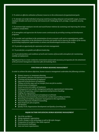 5. To attain an effective utilization of human resources in the achievement of organizational goals.
6. To identify and satisfy individual and group needs by providing adequate and equitable wages, incentives,
employee benefits and social security and measures for challenging work, prestige, recognition, security,
status.
7. To maintain high employees morale and sound human relations by sustaining and improving the various
conditions and facilities.
8. To strengthen and appreciate the human assets continuously by providing training and development
programs.
9. To consider and contribute to the minimization of socio-economic evils such as unemployment, underemployment, inequalities in the distribution of income and wealth and to improve the welfare of the society
by providing employment opportunities to women and disadvantaged sections of the society.
10. To provide an opportunity for expression and voice management.
11. To provide fair, acceptable and efficient leadership.
12. To provide facilities and conditions of work and creation of favourable atmosphere for maintaining
stability of employment.
Management has to create conductive environment and provide necessary prerequisites for the attainment
of the personnel management objectives after formulating them.
_________________________________________________________________________________________________________________________
FUNCTIONS OF HUMAN RESOURCE MANAGEMENT
In order to achieve the above objectives, human resource management undertakes the following activities:
► Human resource or manpower planning.
► Recruitment, selection and placement of personnel.
► Training and development of employees.
► Appraisal of performance of employees.
► Taking corrective steps such as transfer from one job to another.
► Remuneration of employees.
► Social security and welfare of employees.
► Setting general and specific management policy for organizational relationship.
► Collective bargaining, contract negotiation and grievance handling.
► Staffing the organization.
► Aiding in the self development of employees at all levels.
► Developing and maintaining motivation for workers by providing incentives.
► Reviewing and Auditing manpower management in the organization.
► Potential Appraisal, Feedback Counselling.
► Role Analysis for job occupants.
► Job Rotation.
► Quality Circle, Organization Development and Quality of working Life.
________________________________________________________________________________________________________________________________
MAJOR FACTORS INFLUENCING HUMAN RESOURCE MANAGEMENT
►
►
►
►
►
►

Size if the workforce.
Rising employees’ expectations.
Drastic changes in the technology as well as life style changes.
Composition of workforce. New skills required.
Environmental challenges.
Lean and mean organizations.

 