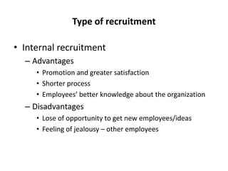 Type of recruitment
• Internal recruitment
– Advantages
• Promotion and greater satisfaction
• Shorter process
• Employees’ better knowledge about the organization

– Disadvantages
• Lose of opportunity to get new employees/ideas
• Feeling of jealousy – other employees

 