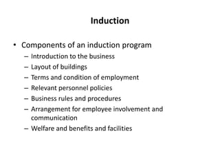 Induction
• Components of an induction program
–
–
–
–
–
–

Introduction to the business
Layout of buildings
Terms and condition of employment
Relevant personnel policies
Business rules and procedures
Arrangement for employee involvement and
communication
– Welfare and benefits and facilities

 