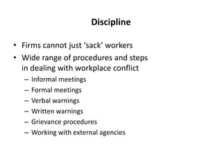 Discipline
• Firms cannot just ‘sack’ workers
• Wide range of procedures and steps
in dealing with workplace conflict
–
–
–
–
–
–

Informal meetings
Formal meetings
Verbal warnings
Written warnings
Grievance procedures
Working with external agencies

 