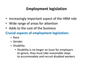 Employment legislation
• Increasingly important aspect of the HRM role
• Wide range of areas for attention
• Adds to the cost of the business
Crucial aspects of employment legislation:
– Race
– Gender
– Disability
• Disability is no longer an issue for employers
to ignore, they must take reasonable steps
to accommodate and recruit disabled workers

 