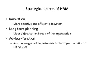 Strategic aspects of HRM
• Innovation
– More effective and efficient HR system

• Long term planning
– Meet objectives and goals of the organization

• Advisory function
– Assist managers of departments in the implementation of
HR policies

 