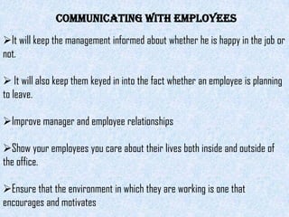 Communicating with Employees
It will keep the management informed about whether he is happy in the job or
not.

 It will also keep them keyed in into the fact whether an employee is planning
to leave.

Improve manager and employee relationships

Show your employees you care about their lives both inside and outside of
the office.

Ensure that the environment in which they are working is one that
encourages and motivates
 