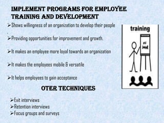 Implement programs for employee
  training and development
Shows willingness of an organization to develop their people
.
Providing opportunities for improvement and growth.

It makes an employee more loyal towards an organization

It makes the employees mobile & versatile

It helps employees to gain acceptance
                   OTER TECHNIQUES
 Exit interviews
 Retention interviews
 Focus groups and surveys
 