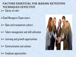 Factors essential for making retention
 techniques effective
• Clarity of role•

Good Managers/Supervisors

• Open and transparent culture

• Talent management and skill utilization

• Learning and growth opportunities

• Communication and contact

• Employee appreciation
 