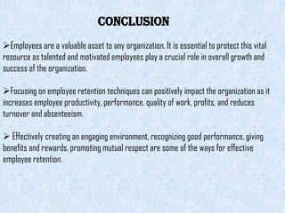 CONCLUSION
Employees are a valuable asset to any organization. It is essential to protect this vital
resource as talented and motivated employees play a crucial role in overall growth and
success of the organization.

Focusing on employee retention techniques can positively impact the organization as it
increases employee productivity, performance, quality of work, profits, and reduces
turnover and absenteeism.

 Effectively creating an engaging environment, recognizing good performance, giving
benefits and rewards, promoting mutual respect are some of the ways for effective
employee retention.
 