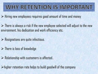  Hiring new employees requires good amount of time and money

 There is always a risk if the new employee selected will adjust to the new
environment, his dedication and work efficiency etc.

 Resignations are quite infectious.

 There is loss of knowledge

 Relationship with customers is affected..

higher retention rate helps to build goodwill of the company
 