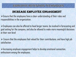 Increase Employee Engagement
Ensure that the employees have a clear understanding of their roles and
responsibilities in the organization.

Employees can also be offered to head larger teams, be involved in forecasting and
goal setting for the company, and also be allowed to make more meaningful decisions
at their own level

 Ensure that the employees feel valued for their contributions, and have high job
satisfaction.

Increasing employee engagement helps to develop emotional connection,
enthusiasm among the employees.
 
