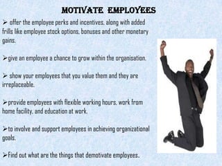 MOTIVATE EMPLOYEES
 offer the employee perks and incentives, along with added
frills like employee stock options, bonuses and other monetary
gains.

give an employee a chance to grow within the organisation.

 show your employees that you value them and they are
irreplaceable.

provide employees with flexible working hours, work from
home facility, and education at work.

to involve and support employees in achieving organizational
goals.

Find out what are the things that demotivate employees.
 