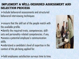 Implement a well-designed assessment and
selection process
Include behavioral assessments and structured
behavioral interviewing techniques

ensure that the skill set of the people match with
the available profile.
identify the required traits, competencies, skill-
sets and personality-related competencies, if any.
assess a potential employee’s communication
skills.
understand a candidate’s level of expertise in the
context of the job being applied for.

hold employees satisfaction surveys time to time.
 