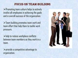 Focus On Team Building
Promoting team culture helps to actively
involve all employees in achieving the goals
and in overall success of the organization.

Team building promotes team work and
team effort that help them to tackle work
pressure.

help to reduce workplace conflicts
between team members as they work in a
team.

provide a competitive advantage to
organization.
 
