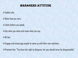 managers attitude

Explain why.

Show that you care.

Listen before you speak.

Say what you mean and mean what you say.

Be fair.

Engage and encourage people to come up with their own solutions.

Promote this: "You have the right to disagree, but you should never be disagreeable".
 