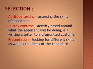  Aptitude testing – assessing the skills
of applicants
 In-tray exercise – activity based around
what the applicant will be doing, e.g.
writing a letter to a disgruntled customer
 Presentation – looking for different skills
as well as the ideas of the candidate
 