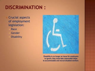 Disability is no longer an issue for employers
to ignore, they must take reasonable steps
to accommodate and recruit disabled workers.
 Crucial aspects
of employment
legislation:
 Race
 Gender
 Disability
 