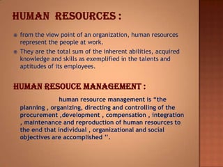  from the view point of an organization, human resources
represent the people at work.
 They are the total sum of the inherent abilities, acquired
knowledge and skills as exemplified in the talents and
aptitudes of its employees.
HUMAN RESOUCE MANAGEMENT :
human resource management is “the
planning , organizing, directing and controlling of the
procurement ,development , compensation , integration
, maintenance and reproduction of human resources to
the end that individual , organizational and social
objectives are accomplished ’’.
 