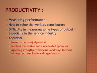  Measuring

performance:

How to value the workers contribution
 Difficulty in measuring some types of output –
especially in the service industry
 Appraisal






Meant to be non-judgmental
Involves the worker and a nominated appraiser
Agreeing strengths, weaknesses and ways forward
to help both employee and organisation

 