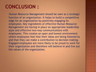 Human Resource Management should be seen as a strategic
function of an organization. It helps to build a competitive
edge for an organization by positively engaging its
employees. Key ingredients of effective Human Resource
Management are having in place an appropriate leadership
style and effective two-way communications with
employees. This creates an open and honest environment
where employees feel that their ideas are being listened to
and that they can make a contribution to decision making.
Engaged employees are more likely to be proud to work for
their organization and therefore will believe in and live out
the values of the organization.

 