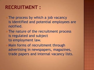  The

process by which a job vacancy
is identified and potential employees are
notified.
 The nature of the recruitment process
is regulated and subject
to employment law.
 Main forms of recruitment through
advertising in newspapers, magazines,
trade papers and internal vacancy lists.

 