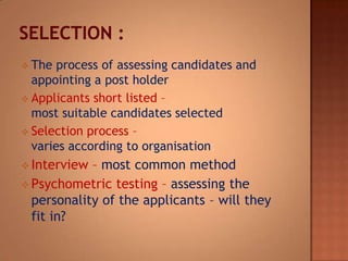  The

process of assessing candidates and
appointing a post holder
 Applicants short listed –
most suitable candidates selected
 Selection process –
varies according to organisation:
 Interview

– most common method
 Psychometric testing – assessing the
personality of the applicants – will they
fit in?

 