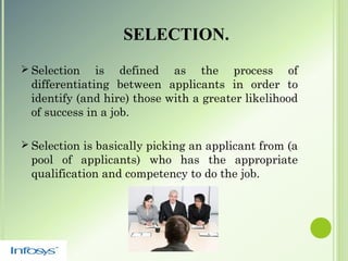 SELECTION.
 Selection is defined as the process of
differentiating between applicants in order to
identify (and hire) those with a greater likelihood
of success in a job.
 Selection is basically picking an applicant from (a
pool of applicants) who has the appropriate
qualification and competency to do the job.
 