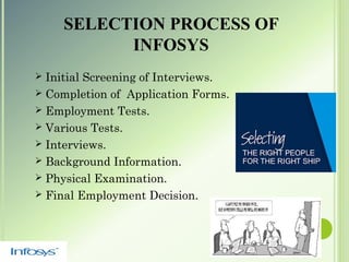 SELECTION PROCESS OF
INFOSYS
 Initial Screening of Interviews.
 Completion of Application Forms.
 Employment Tests.
 Various Tests.
 Interviews.
 Background Information.
 Physical Examination.
 Final Employment Decision.
 