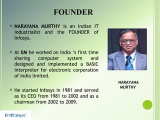FOUNDER
 NARAYANA MURTHY is an Indian IT
industrialist and the FOUNDER of
Infosys.
 At IIM he worked on India ‘s first time
sharing computer system and
designed and implemented a BASIC
interpreter for electronic corporation
of India limited.
 He started Infosys in 1981 and served
as its CEO from 1981 to 2002 and as a
chairman from 2002 to 2009.
NARAYANA
MURTHY
 