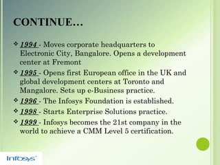 CONTINUE…
 1994 - Moves corporate headquarters to
Electronic City, Bangalore. Opens a development
center at Fremont
 1995 - Opens first European office in the UK and
global development centers at Toronto and
Mangalore. Sets up e-Business practice.
 1996 - The Infosys Foundation is established.
 1998 - Starts Enterprise Solutions practice.
 1999 - Infosys becomes the 21st company in the
world to achieve a CMM Level 5 certification.
 