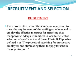 RECRUITMENT AND SELECTION 
RECRUITMENT 
 It is a process to discover the sources of manpower to 
meet the requirements of the staffing schedules and to 
employ the effective measures for attracting that 
manpower in adequate numbers to facilitate effective 
selection of an efficient workforce. Edwin B. Flippo has 
defined it as “The process of searching for prospective 
employees and stimulating them to apply for jobs in 
the organization. “ 
10 
 