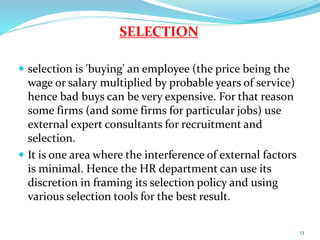 SELECTION 
 selection is 'buying' an employee (the price being the 
wage or salary multiplied by probable years of service) 
hence bad buys can be very expensive. For that reason 
some firms (and some firms for particular jobs) use 
external expert consultants for recruitment and 
selection. 
 It is one area where the interference of external factors 
is minimal. Hence the HR department can use its 
discretion in framing its selection policy and using 
various selection tools for the best result. 
13 
 
